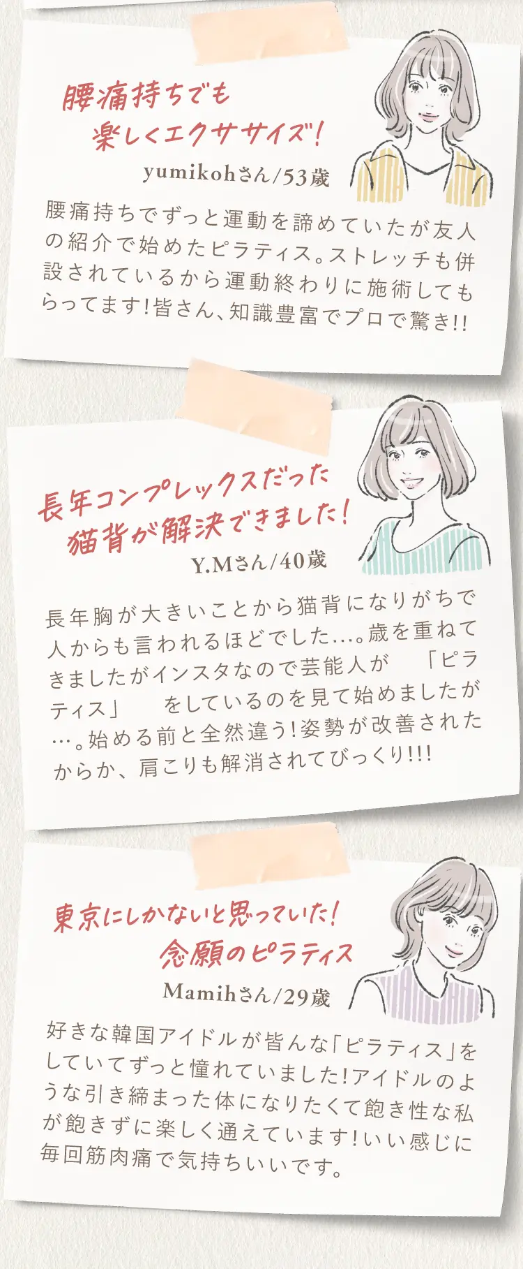 腰痛持ちでも楽しくエクササイズ！（yumikohさん/53歳） 長年コンプレックスだった猫背が解決できました！（Y.Mさん/40歳） 東京にしかないと思っていた！念願のピラティス（Mamihさん/29歳）