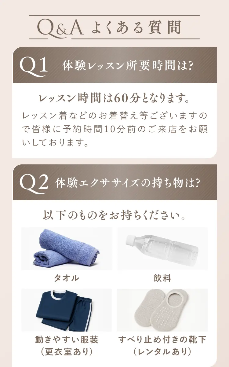 よくある質問 Q1.体験レッスン所要時間は？ レッスン時間は60分となります。レッスン着などのお着替えのため予約時間10分前のご来店をお願いします。 Q2.体験エクササイズの持ち物は？ タオル、飲料、動きやすい服装（更衣室あり）、すべり止め付きの靴下（レンタルあり）