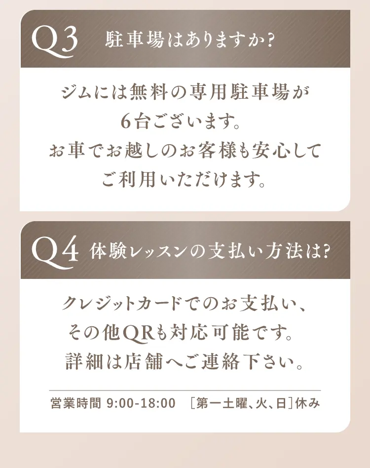 Q3.駐車場はありますか？ ジムには無料の専用駐車場が6台ございます。お車でお越しの方も安心してご利用いただけます。 Q4.体験レッスンの支払い方法は？ クレジットカード、そのほかQR決済にも対応可能です。詳細は店舗へご連絡ください。営業時間 9:00–18:00［第一土曜・火日休み］