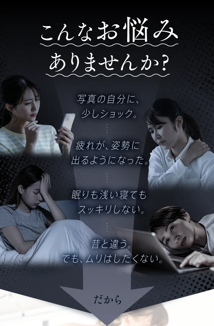 こんなお悩みありませんか？写真の自分に、少しショック。疲れが、姿勢に出るようになった。眠りも浅い寝てもスッキリしない。昔と違う。でも、ムリはしたくない。だから…