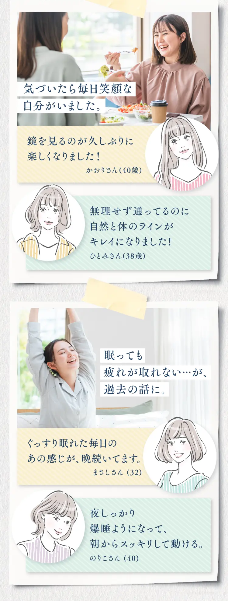 気づいたら毎日笑顔な自分がいました。「鏡を見るのが久しぶりに楽しくなりました」、「無理せず通ってるのに自然と体のラインがキレイになりました」、「ぐっすり眠れた毎日のあの感じが、晩続いてます」、「夜しっかり爆睡ようになって、朝からスッキリして動ける」